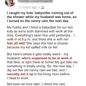 I Caught My Kids’ Babysitter Coming Out of the Shower While My Husband Was Home, So I Turned On the Nanny Cam the Next Day I Caught My Kids’ Babysitter Coming Out of the Shower While My Husband Was Home, So I Turned On the Nanny Cam the Next Day